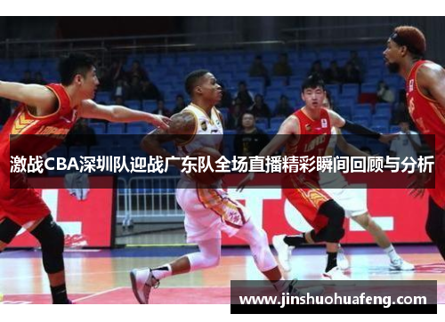 激战CBA深圳队迎战广东队全场直播精彩瞬间回顾与分析