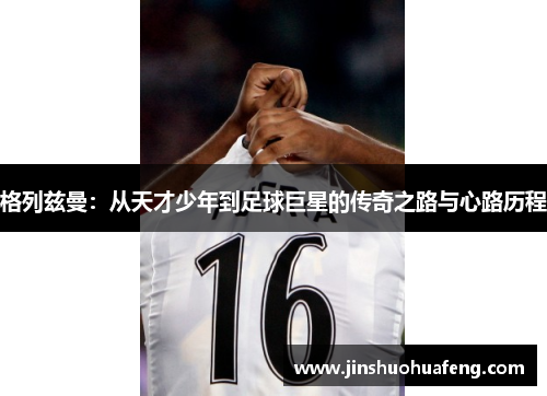 格列兹曼：从天才少年到足球巨星的传奇之路与心路历程