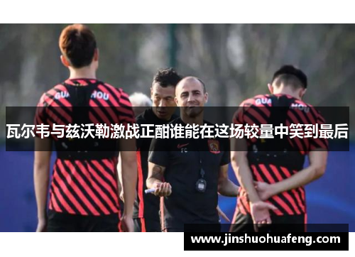 瓦尔韦与兹沃勒激战正酣谁能在这场较量中笑到最后