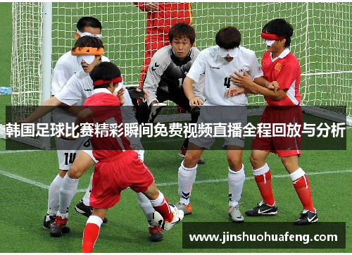 韩国足球比赛精彩瞬间免费视频直播全程回放与分析